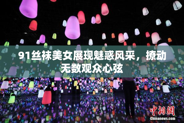 91丝袜美女展现魅惑风采，撩动无数观众心弦