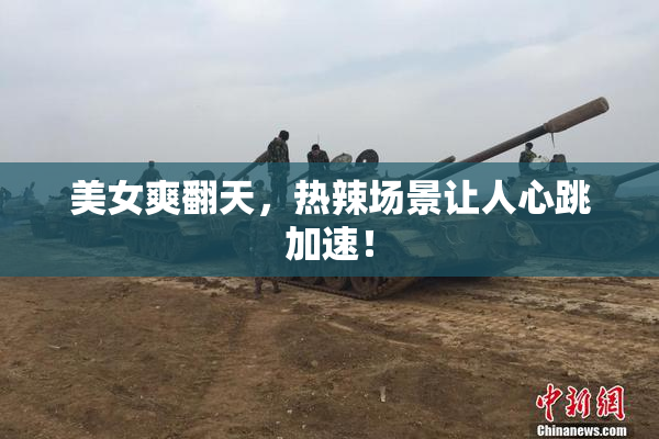 美女爽翻天，热辣场景让人心跳加速！