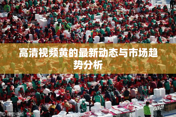 高清视频黄的最新动态与市场趋势分析