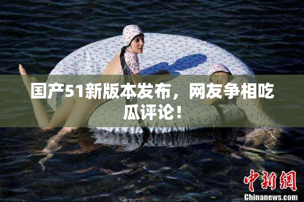 国产51新版本发布，网友争相吃瓜评论！