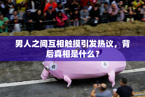 男人之间互相触摸引发热议，背后真相是什么？