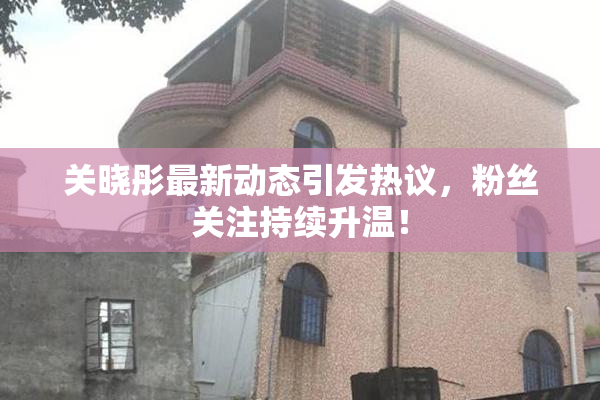 关晓彤最新动态引发热议，粉丝关注持续升温！
