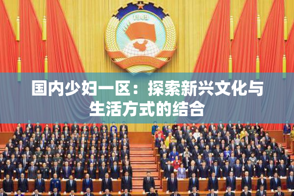 国内少妇一区：探索新兴文化与生活方式的结合