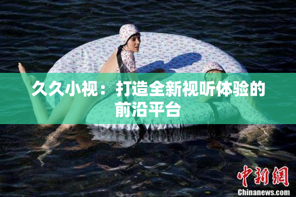 久久小视：打造全新视听体验的前沿平台