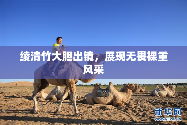 绫清竹大胆出镜，展现无畏裸重风采