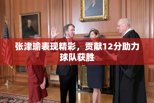 张津瑜表现精彩，贡献12分助力球队获胜