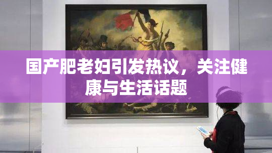 国产肥老妇引发热议，关注健康与生活话题