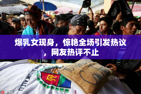 爆乳女现身，惊艳全场引发热议，网友热评不止