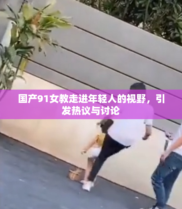 国产91女教走进年轻人的视野，引发热议与讨论