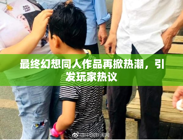 最终幻想同人作品再掀热潮，引发玩家热议