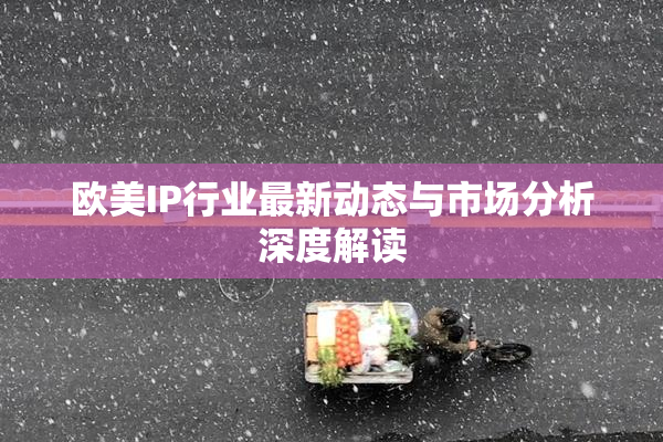 欧美IP行业最新动态与市场分析深度解读