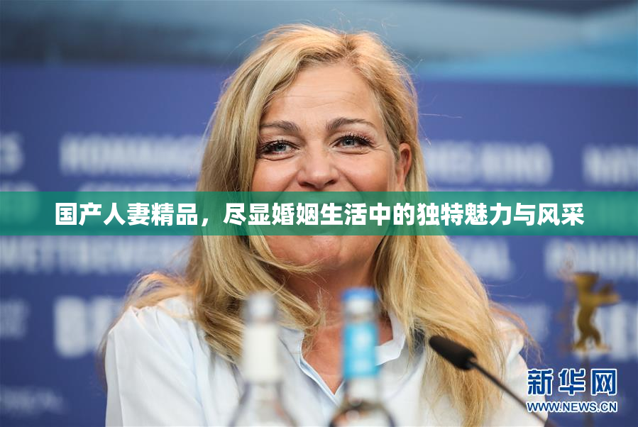 国产人妻精品，尽显婚姻生活中的独特魅力与风采