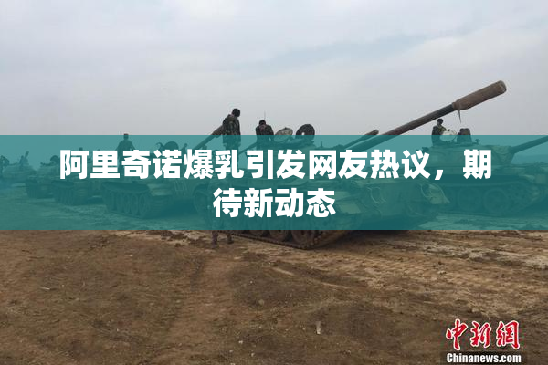阿里奇诺爆乳引发网友热议，期待新动态