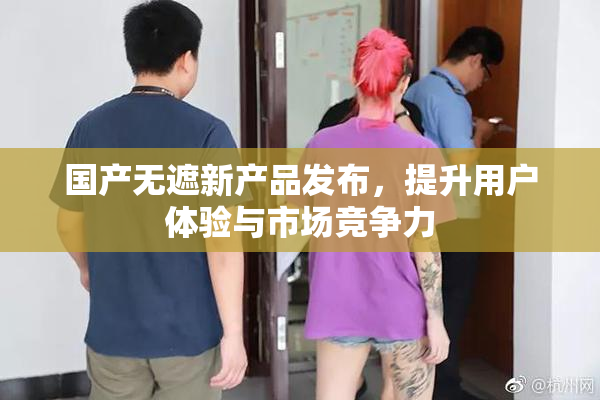 国产无遮新产品发布，提升用户体验与市场竞争力