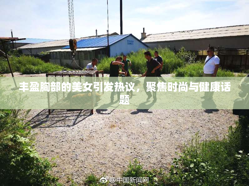 丰盈胸部的美女引发热议，聚焦时尚与健康话题