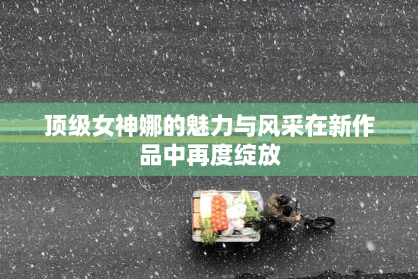 顶级女神娜的魅力与风采在新作品中再度绽放