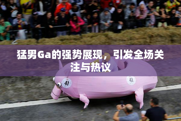 猛男Ga的强势展现，引发全场关注与热议