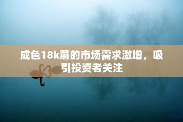 成色18k蘑的市场需求激增，吸引投资者关注