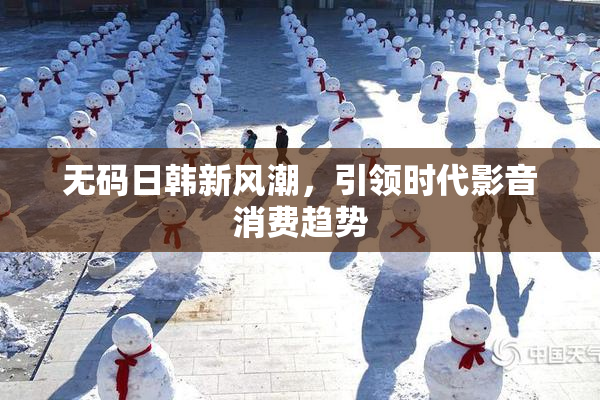 无码日韩新风潮，引领时代影音消费趋势