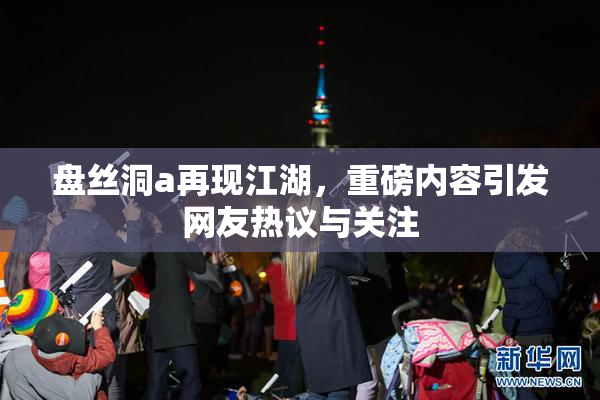 盘丝洞a再现江湖，重磅内容引发网友热议与关注