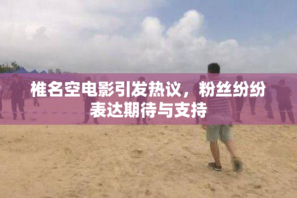 椎名空电影引发热议，粉丝纷纷表达期待与支持