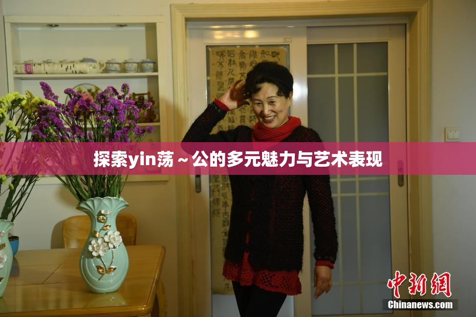 探索yin荡～公的多元魅力与艺术表现