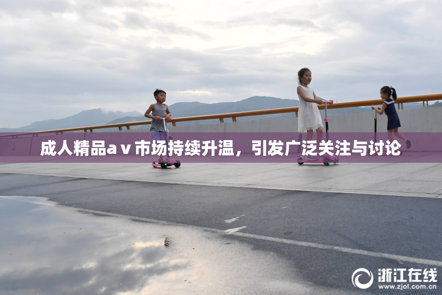 成人精品aⅴ市场持续升温，引发广泛关注与讨论