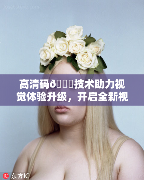 高清码🔞技术助力视觉体验升级，开启全新视界探索之旅