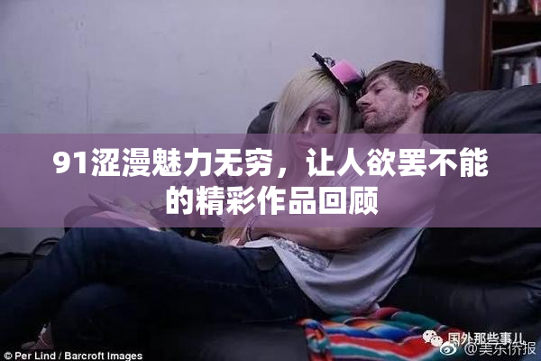 91涩漫魅力无穷，让人欲罢不能的精彩作品回顾