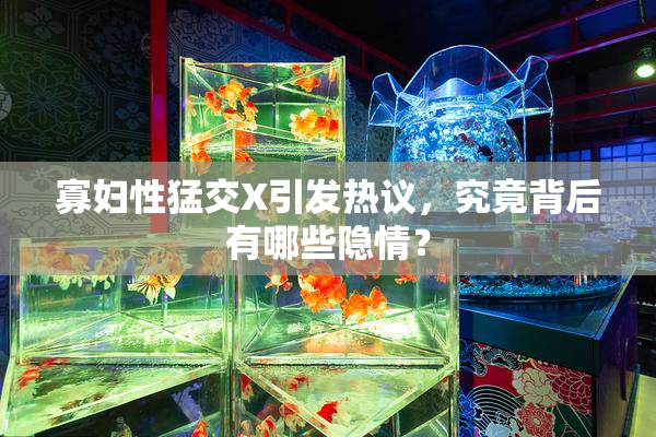 寡妇性猛交X引发热议，究竟背后有哪些隐情？