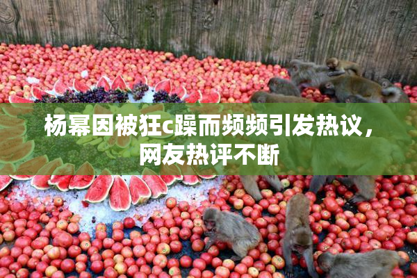 杨幂因被狂c躁而频频引发热议，网友热评不断