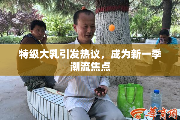特级大乳引发热议，成为新一季潮流焦点