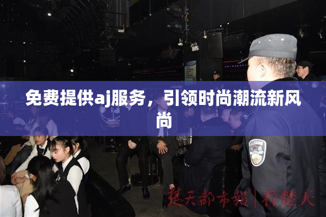 免费提供aj服务，引领时尚潮流新风尚