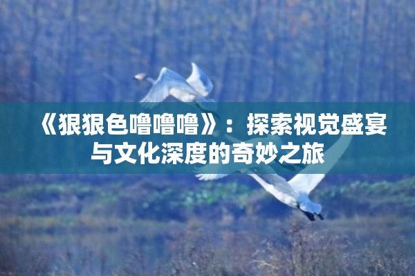 《狠狠色噜噜噜》：探索视觉盛宴与文化深度的奇妙之旅