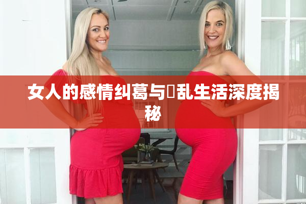 女人的感情纠葛与婬乱生活深度揭秘