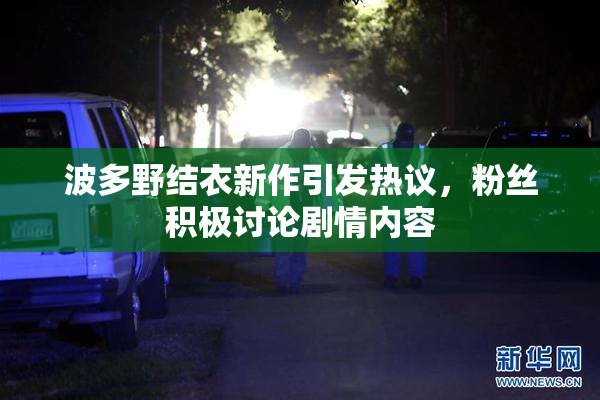 波多野结衣新作引发热议，粉丝积极讨论剧情内容