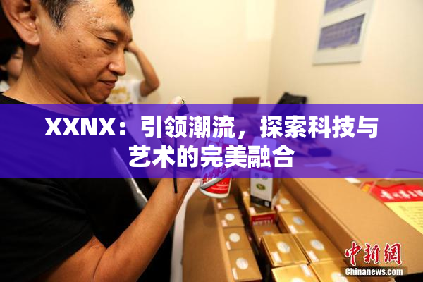 XXNX：引领潮流，探索科技与艺术的完美融合