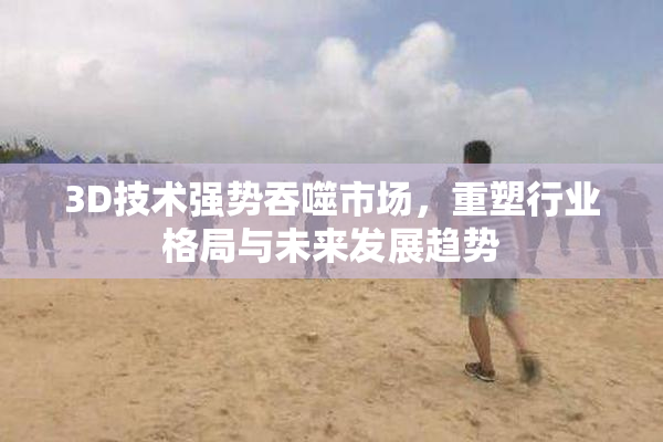3D技术强势吞噬市场，重塑行业格局与未来发展趋势