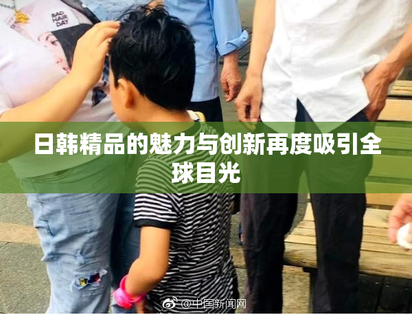 日韩精品的魅力与创新再度吸引全球目光