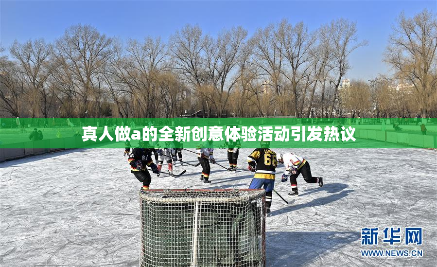 真人做a的全新创意体验活动引发热议
