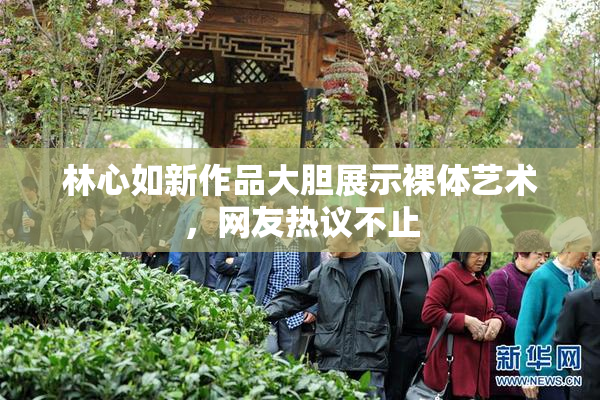 林心如新作品大胆展示裸体艺术，网友热议不止