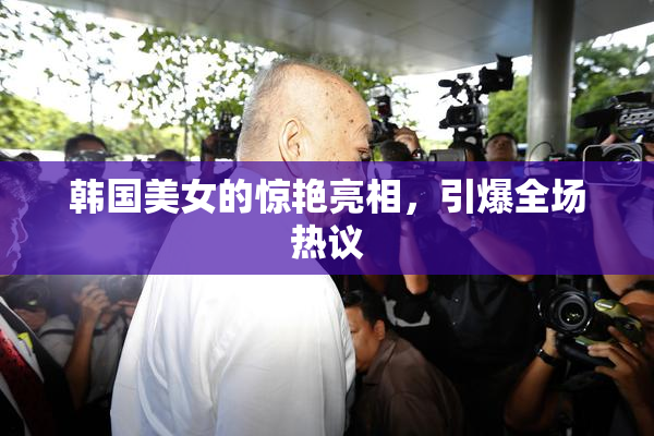 韩国美女的惊艳亮相，引爆全场热议