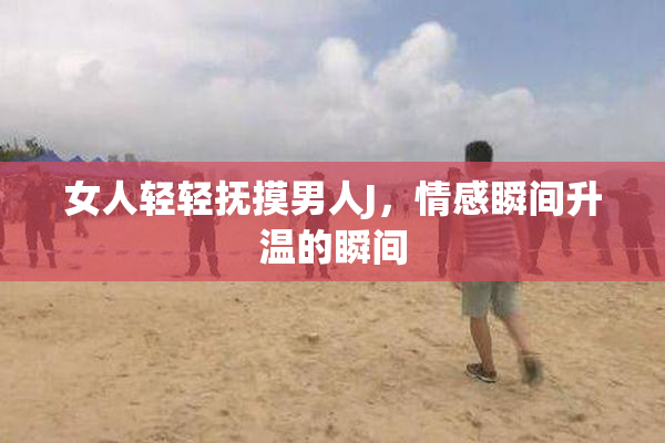女人轻轻抚摸男人J，情感瞬间升温的瞬间