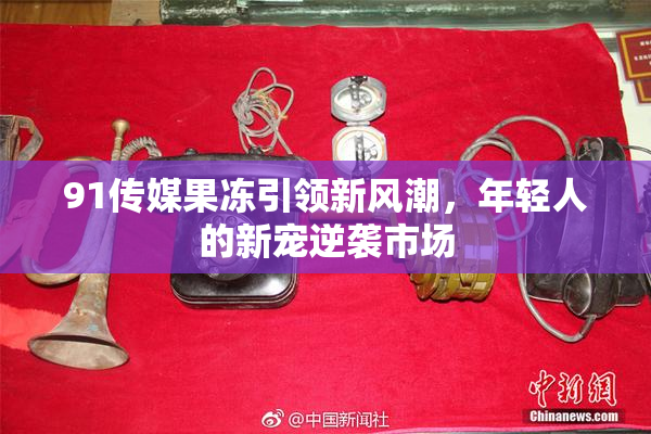 91传媒果冻引领新风潮，年轻人的新宠逆袭市场