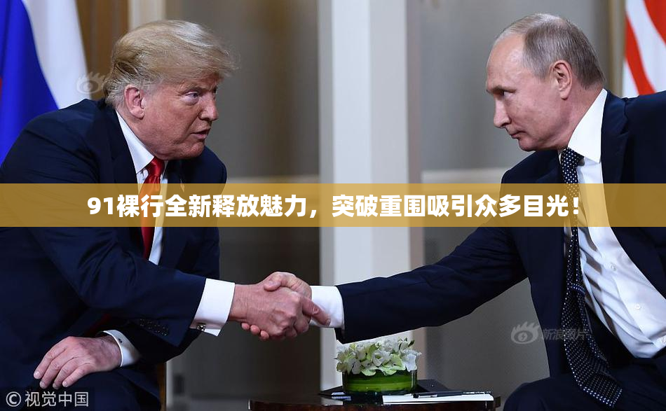 91裸行全新释放魅力，突破重围吸引众多目光！