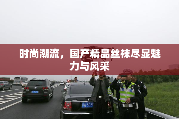 时尚潮流，国产精品丝袜尽显魅力与风采