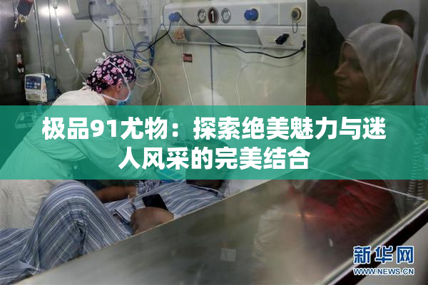 极品91尤物：探索绝美魅力与迷人风采的完美结合