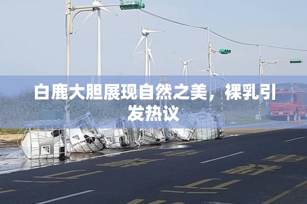 白鹿大胆展现自然之美，裸乳引发热议