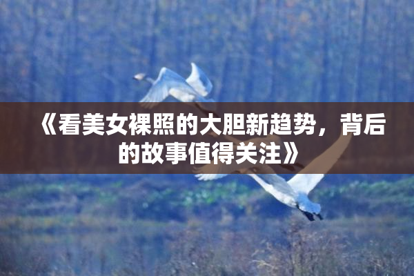 《看美女裸照的大胆新趋势，背后的故事值得关注》