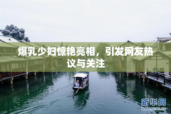 爆乳少妇惊艳亮相，引发网友热议与关注